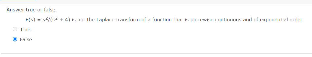 Answer true or false.
F(s) = s²/(s² + 4) is not the Laplace transform of a function that is piecewise continuous and of exponential order.
True
O False