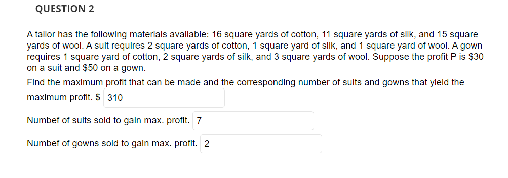 QUESTION 2
A tailor has the following materials available: 16 square yards of cotton, 11 square yards of silk, and 15 square
yards of wool. A suit requires 2 square yards of cotton, 1 square yard of silk, and 1 square yard of wool. A gown
requires 1 square yard of cotton, 2 square yards of silk, and 3 square yards of wool. Suppose the profit P is $30
on a suit and $50 on a gown.
Find the maximum profit that can be made and the corresponding number of suits and gowns that yield the
maximum profit. $ 310
Numbef of suits sold to gain max. profit. 7
Numbef of gowns sold to gain max. profit. 2