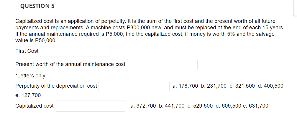 QUESTION 5
Capitalized cost is an application of perpetuity. It is the sum of the first cost and the present worth of all future
payments and replacements. A machine costs P300,000 new, and must be replaced at the end of each 15 years.
If the annual maintenance required is P5,000, find the capitalized cost, if money is worth 5% and the salvage
value is P50,000.
First Cost
Present worth of the annual maintenance cost
*Letters only
Perpetuity of the depreciation cost
e. 127,700
Capitalized cost
a. 178,700 b. 231,700 c. 321,500 d. 400,500
a. 372,700 b. 441,700 c. 529,500 d. 609,500 e. 631,700