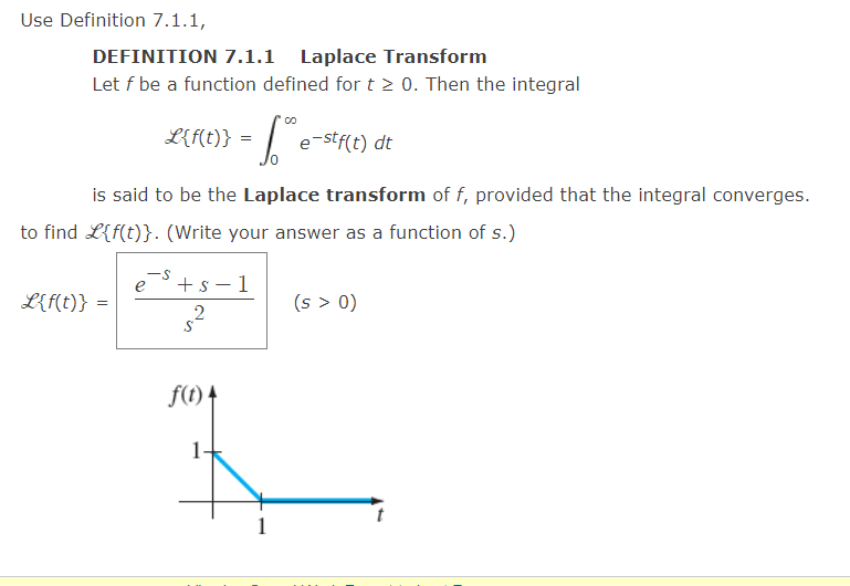 Use Definition 7.1.1,
DEFINITION 7.1.1 Laplace Transform
Let f be a function defined for t≥ 0. Then the integral
L(f(t)} = ™ e-stf(t) dt
is said to be the Laplace transform of f, provided that the integral converges.
to find L{f(t)}. (Write your answer as a function of s.)
L{f(t)} =
-S
e
+ s-1
2
f(t) 4
-
(s > 0)