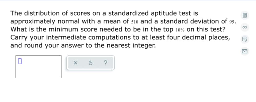 The distribution of scores on a standardized aptitude test is
approximately normal with a mean of 510 and a standard deviation of 95.
What is the minimum score needed to be in the top 10% on this test?
Carry your intermediate computations to at least four decimal places,
and round your answer to the nearest integer.
?
