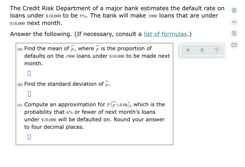 The Credit Risk Department of a major bank estimates the default rate on
loans under s10,000 to be s%. The bank will make 1900 loans that are under
00
$10,000 next month.
Answer the following. (If necessary, consult a list of formulas.)
(a) Find the mean of p, where p is the proportion of
defaults on the 1900 loans under s10,000 to be made next
month.
(b) Find the standard deviation of p.
(c) Compute an approximation for p(ô<0.06), which is the
probability that 6% or fewer of next month's loans
under s10,000 will be defaulted on. Round your answer
to four decimal places.
