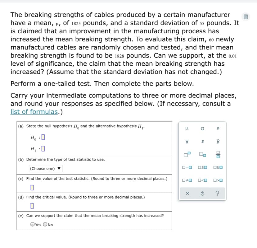 The breaking strengths of cables produced by a certain manufacturer
have a mean, µ, of 1825 pounds, and a standard deviation of 55 pounds. It
is claimed that an improvement in the manufacturing process has
increased the mean breaking strength. To evaluate this claim, 60 newly
manufactured cables are randomly chosen and tested, and their mean
breaking strength is found to be 1828 pounds. Can we support, at the 0.01
level of significance, the claim that the mean breaking strength has
increased? (Assume that the standard deviation has not changed.)
Perform a one-tailed test. Then complete the parts below.
Carry your intermediate computations to three or more decimal places,
and round your responses as specified below. (If necessary, consult a
list of formulas.)
(a) State the null hypothesis H, and the alternative hypothesis H1.
H :
H :0
(b) Determine the type of test statistic to use.
(Choose one)
O=0 Oso O20
(c) Find the value of the test statistic. (Round to three or more decimal places.)
?
(d) Find the critical value. (Round to three or more decimal places.)
(e) Can we support the claim that the mean breaking strength has increased?
OYes ONo
