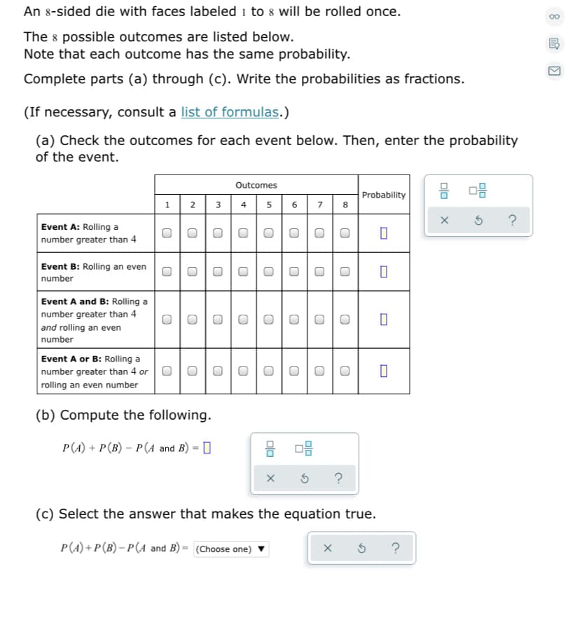 An 8-sided die with faces labeled i to 8 will be rolled once.
The 8 possible outcomes are listed below.
Note that each outcome has the same probability.
Complete parts (a) through (c). Write the probabilities as fractions.
(If necessary, consult a list of formulas.)
(a) Check the outcomes for each event below. Then, enter the probability
of the event.
Outcomes
Probability
8.
1
2
3
4
5
Event A: Rolling a
number greater than 4
Event B: Rolling an even
number
Event A and B: Rolling a
number greater than 4
and rolling an even
number
Event A or B: Rolling a
number greater than 4 or
rolling an even number
(b) Compute the following.
P(A) + P(B) – P(A and B) = 0
?
(c) Select the answer that makes the equation true.
P(A) + P(B) – P(A and B) = (Choose one)
?
Dlo
6.
