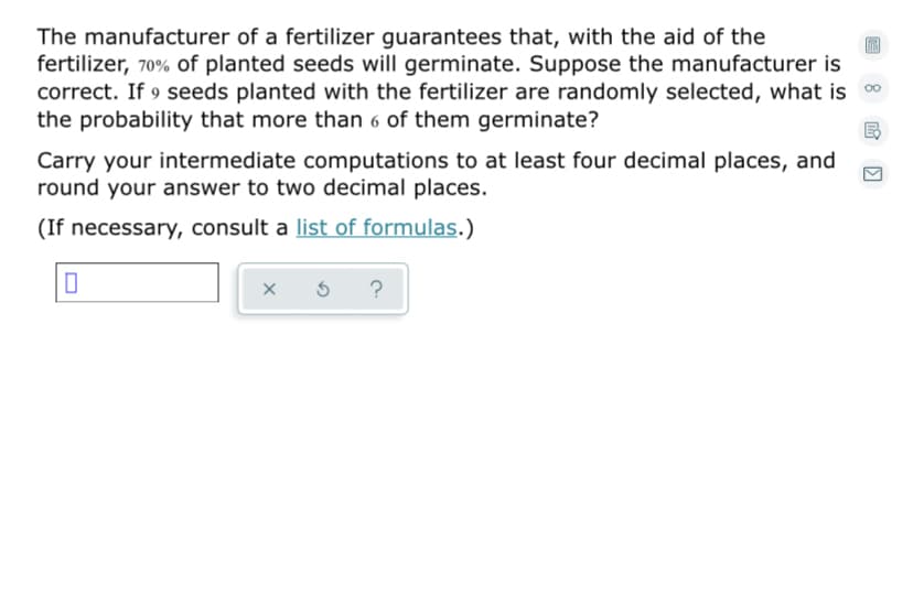 The manufacturer of a fertilizer guarantees that, with the aid of the
fertilizer, 70% of planted seeds will germinate. Suppose the manufacturer is
correct. If 9 seeds planted with the fertilizer are randomly selected, what is 0
the probability that more than 6 of them germinate?
Carry your intermediate computations to at least four decimal places, and
round your answer to two decimal places.
(If necessary, consult a list of formulas.)
