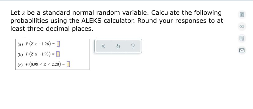 Let z be a standard normal random variable. Calculate the following
probabilities using the ALEKS calculator. Round your responses to at
least three decimal places.
00
(a) P(Z> -1.26) = 0
?
|(b) P(Z<-1.93) = O
(c) P (0.98 < Z < 2.20) = []

