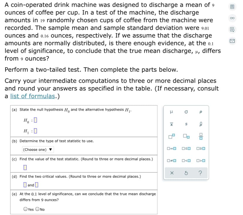 A coin-operated drink machine was designed to discharge a mean of 9
ounces of coffee per cup. In a test of the machine, the discharge
amounts in 19 randomly chosen cups of coffee from the machine were
recorded. The sample mean and sample standard deviation were 9.01
ounces and 0.16 ounces, respectively. If we assume that the discharge
amounts are normally distributed, is there enough evidence, at the o.1
level of significance, to conclude that the true mean discharge, u, differs
from 9 ounces?
Perform a two-tailed test. Then complete the parts below.
Carry your intermediate computations to three or more decimal places
and round your answers as specified in the table. (If necessary, consult
a list of formulas.)
(a) State the null hypothesis H, and the alternative hypothesis H .
H, :0
H, :0
믐
(b) Determine the type of test statistic to use.
O=0 Oso
O20
(Choose one)
(c) Find the value of the test statistic. (Round to three or more decimal places.)
(d) Find the two critical values. (Round to three or more decimal places.)
O and O
(e) At the 0.1 level of significance, can we conclude that the true mean discharge
differs from 9 ounces?
OYes ONo
