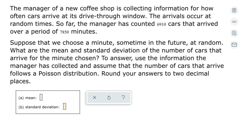 The manager of a new coffee shop is collecting information for how
often cars arrive at its drive-through window. The arrivals occur at
random times. So far, the manager has counted 6910 cars that arrived
over a period of 7850 minutes.
Suppose that we choose a minute, sometime in the future, at random.
What are the mean and standard deviation of the number of cars that
arrive for the minute chosen? To answer, use the information the
manager has collected and assume that the number of cars that arrive
follows a Poisson distribution. Round your answers to two decimal
places.
(a) mean:
?
(b) standard deviation:

