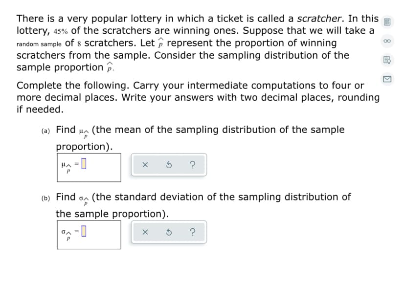 There is a very popular lottery in which a ticket is called a scratcher. In this
lottery, 45% of the scratchers are winning ones. Suppose that we will take a
random sample of 8 scratchers. Let p represent the proportion of winning
scratchers from the sample. Consider the sampling distribution of the
sample proportion p.
Complete the following. Carry your intermediate computations to four or
more decimal places. Write your answers with two decimal places, rounding
if needed.
(the mean of the sampling distribution of the sample
proportion).
?
(b) Find on (the standard deviation of the sampling distribution of
the sample proportion).
-0
?
