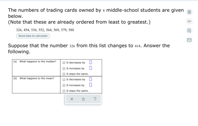 The numbers of trading cards owned by 8 middle-school students are given
below.
(Note that these are already ordered from least to greatest.)
00
326, 454, 536, 552, 564, 569, 579, 588
Send data to calculator
Suppose that the number 326 from this list changes to 414. Answer the
following.
(a) What happens to the median?
It decreases by 0
It increases by
It stays the same.
It decreases by 0
It increases by
|(b) What happens to the mean?
It stays the same.
?
