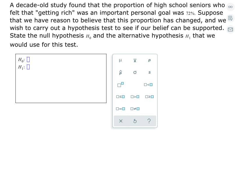 A decade-old study found that the proportion of high school seniors who
felt that "getting rich" was an important personal goal was 72%. Suppose
that we have reason to believe that this proportion has changed, and we
wish to carry out a hypothesis test to see if our belief can be supported. O
State the null hypothesis H, and the alternative hypothesis H, that we
would use for this test.
Ho: 0
H: 0
O<O
OsO O>0 O20
O=0
?
