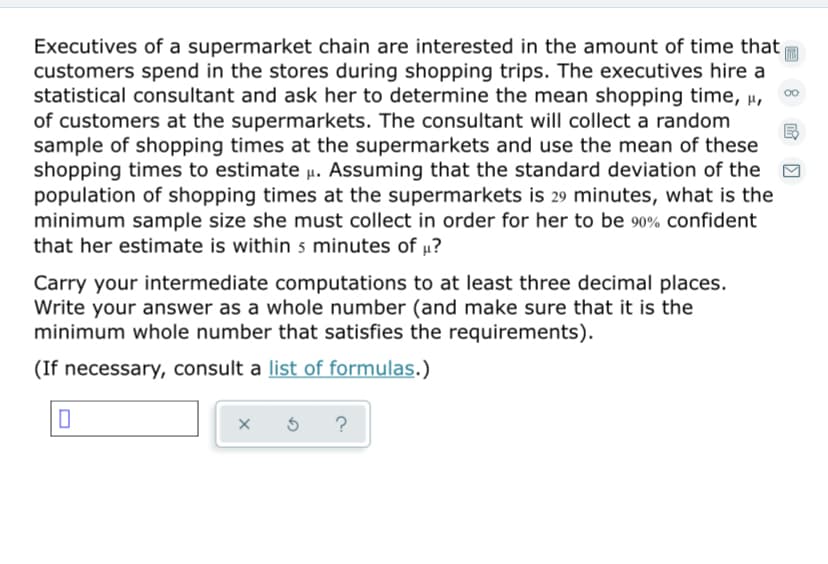 Executives of a supermarket chain are interested in the amount of time that
customers spend in the stores during shopping trips. The executives hire a
statistical consultant and ask her to determine the mean shopping time, µ,
of customers at the supermarkets. The consultant will collect a random
sample of shopping times at the supermarkets and use the mean of these
shopping times to estimate u. Assuming that the standard deviation of the M
population of shopping times at the supermarkets is 29 minutes, what is the
minimum sample size she must collect in order for her to be 90% confident
that her estimate is within s minutes of µ?
Carry your intermediate computations to at least three decimal places.
Write your answer as a whole number (and make sure that it is the
minimum whole number that satisfies the requirements).
(If necessary, consult a list of formulas.)
?
