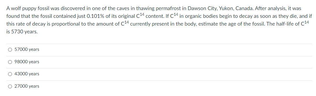 A wolf puppy fossil was discovered in one of the caves in thawing permafrost in Dawson City, Yukon, Canada. After analysis, it was
found that the fossil contained just 0.101% of its original C14 content. If C14 in organic bodies begin to decay as soon as they die, and if
this rate of decay is proportional to the amount of C14 currently present in the body, estimate the age of the fossil. The half-life of c14
is 5730 years.
O 57000 years
O 98000 years
O 43000 years
O 27000 years
