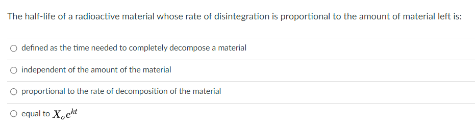 The half-life of a radioactive material whose rate of disintegration is proportional to the amount of material left is:
defined as the time needed to completely decompose a material
O independent of the amount of the material
O proportional to the rate of decomposition of the material
O equal to X,ekt

