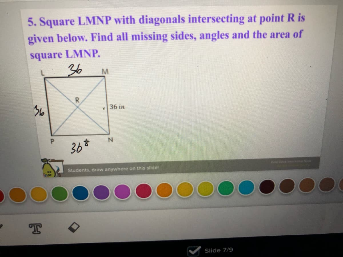 5. Square LMNP with diagonals intersecting at point R is
given below. Find all missing sides, angles and the area of
square LMNP.
36
R.
36
36 in
P.
Puar Deck ora Se
Students, draw anywhere on this slide!
T
Slide 7/9
