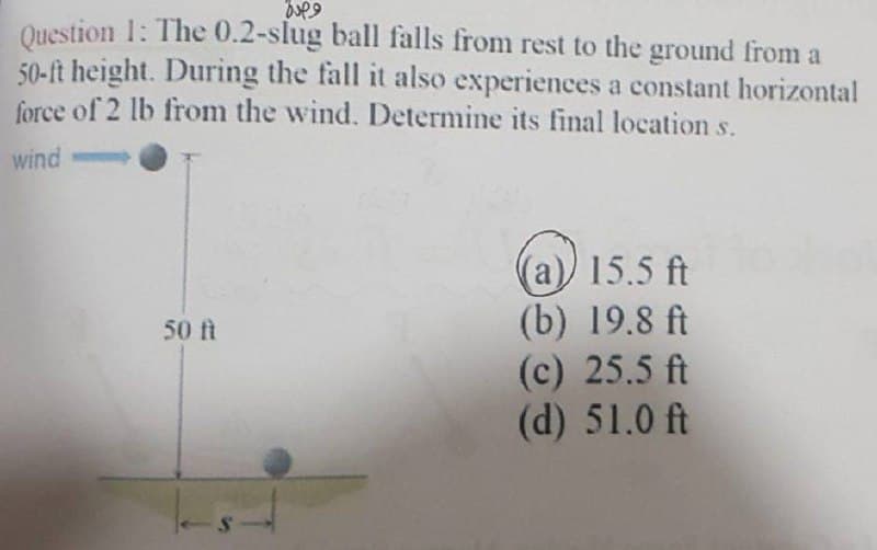 jupe
Question 1: The 0.2-slug ball falls from rest to the ground from a
50-ft height. During the fall it also experiences a constant horizontal
force of 2 lb from the wind. Determine its final location s.
wind
(a)) 15.5 ft
(b) 19.8 ft
50 ft
(c) 25.5 ft
(d) 51.0 ft