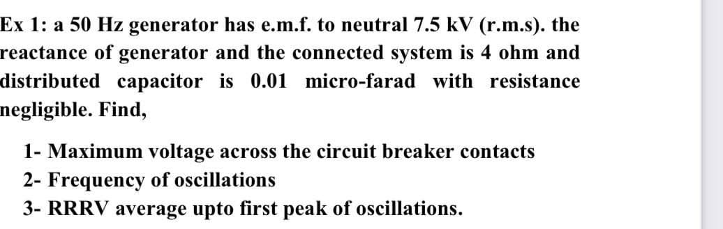 Ex 1: a 50 Hz generator has e.m.f. to neutral 7.5 kV (r.m.s). the
reactance of generator and the connected system is 4 ohm and
distributed capacitor is 0.01 micro-farad with resistance
negligible. Find,
1- Maximum voltage across the circuit breaker contacts
2- Frequency of oscillations
3- RRRV average upto first peak of oscillations.
