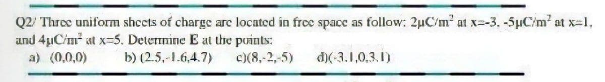 Q2/ Three uniform shcets of charge are located in froe space as follow: 2uC/m² at x=-3. -5µC/m² at x-1,
und 4uCim at x-5. Detemine E at the points:
a) (0,0,0)
b) (2.5,-1.6,4.7)
c)(8,-2,-5)
)(-3.1,0,3.1)
