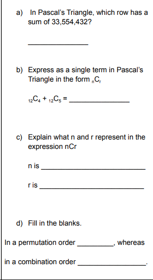 a) In Pascal's Triangle, which row has a
sum of 33,554,432?
b) Express as a single term in Pascal's
Triangle in the form „C,
12C, + 12C5 =
c) Explain what n and r represent in the
expression nCr
n is
ris
d) Fill in the blanks.
In a permutation order
whereas
in a combination order
