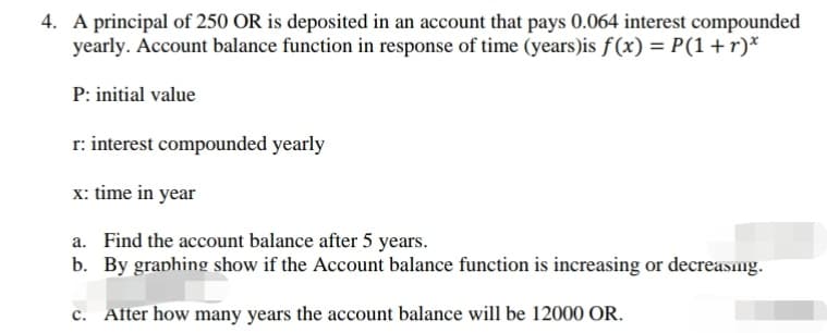 A principal of 250 OR is deposited in an account that pays 0.064 interest compounded
yearly. Account balance function in response of time (years)is f(x) = P(1+r)*
P: initial value
r: interest compounded yearly
x: time in year
a. Find the account balance after 5 years.
b. By graphing show if the Account balance function is increasing or decreasng.
c. After how many years the account balance will be 12000 OR.
