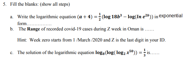 a. Write the logarithmic equation (a + 4) :
(log 18b³ – log(In e²b)) in exponential
form...
b. The Range of recorded covid-19 cases during Z week in Oman is ..
Hint: Week zero starts from 1 /March /2020 and Z is the last digit in your ID.
c. The solution of the logarithmic equation logs(log(log2 x5º)) = i:
is..
