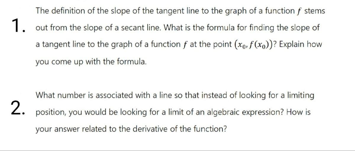 The definition of the slope of the tangent line to the graph of a function f stems
1. out from the slope of a secant line. What is the formula for finding the slope of
a tangent line to the graph of a function f at the point (xo, f (xo))? Explain how
you come up with the formula.
What number is associated with a line so that instead of looking for a limiting
2.
position, you would be looking for a limit of an algebraic expression? How is
your answer related to the derivative of the function?
