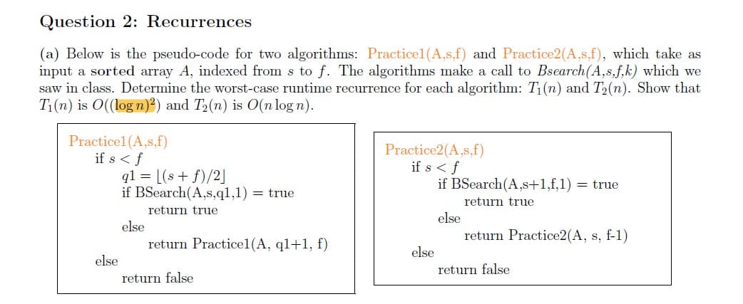 Question 2: Recurrences
(a) Below is the pseudo-code for two algorithms: Practicel1(A,s,f) and Practice2(A,s,f), which take as
input a sorted array A, indexed from s to f. The algorithms make a call to Bsearch(A,s,f,k) which we
saw in class. Determine the worst-case runtime recurrence for each algorithm: T1(n) and T2(n). Show that
T1(n) is O((log n)²) and T2(n) is 0(n log n).
Practicel (A,s,f)
if s < f
ql = [(s + f)/2]
if BSearch(A,s,q1,1) = true
Practice2(A,s,f)
if s <f
if BSearch(A,s+1,f,1) = true
return true
return true
else
else
return Practice2(A, s, f-1)
return Practicel(A, ql+1, f)
else
else
return false
return false
