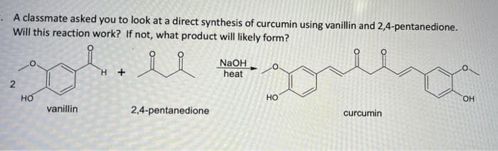 . A classmate asked you to look at a direct synthesis of curcumin using vanillin and 2,4-pentanedione.
Will this reaction work? If not, what product will likely form?
N2OH
heat
H +
но
но
HO.
vanillin
2,4-pentanedione
curcumin
