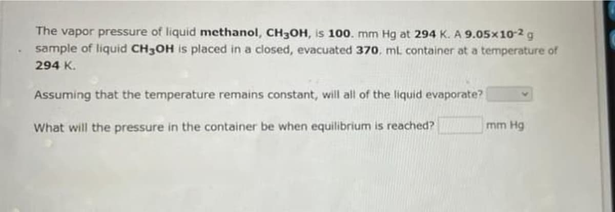 The vapor pressure of liquid methanol, CH30H, is 100. mm Hg at 294 K. A 9.05x10-2g
sample of liquid CH3OH is placed in a closed, evacuated 370, ml container at a temperature of
294 K.
Assuming that the temperature remains constant, will all of the liquid evaporate?
What will the pressure in the container be when equilibrium is reached?
mm Hg
