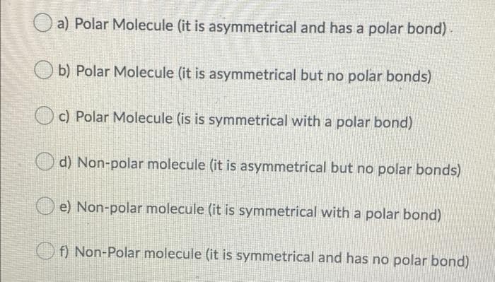 O a) Polar Molecule (it is asymmetrical and has a polar bond)
b) Polar Molecule (it is asymmetrical but no polar bonds)
c) Polar Molecule (is is symmetrical with a polar bond)
d) Non-polar molecule (it is asymmetrical but no polar bonds)
e) Non-polar molecule (it is symmetrical with a polar bond)
O f) Non-Polar molecule (it is symmetrical and has no polar bond)
