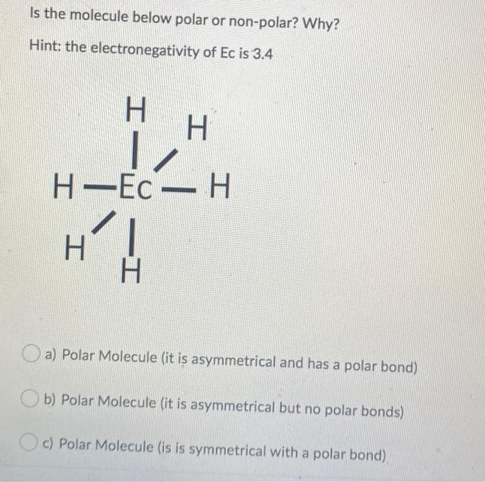 H-Ec-H
Is the molecule below polar or non-polar? Why?
Hint: the electronegativity of Ec is 3.4
H.
H-Ec
Н—Ес — Н
H.
a) Polar Molecule (it is asymmetrical and has a polar bond)
b) Polar Molecule (it is asymmetrical but no polar bonds)
c) Polar Molecule (is is symmetrical with a polar bond)
