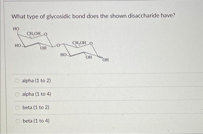 What type of glycosidic bond does the shown disaccharide have?
но
CH,OH O
CH,OH O
но.
OH
HO-
OH
wOH
alpha (1 to 2)
alpha (1 to 4)
beta (1 to 2)
beta (1 to 4)
