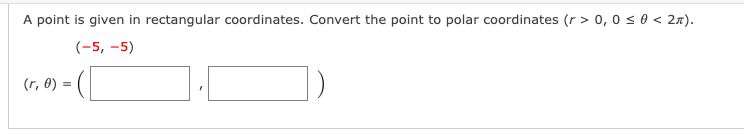 A point is given in rectangular coordinates. Convert the point to polar coordinates (r > 0, 0 s 0 < 2n).
(-5, -5)
(r, 0)
