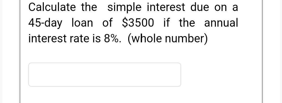 Calculate the simple interest due on a
45-day loan of $3500 if the annual
interest rate is 8%. (whole number)
