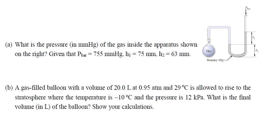 (a) What is the pressure (in mmHg) of the gas inside the apparatus shown
on the right? Given that Pbar = 755 mmHg, hı = 75 mm, h2 = 63 mm.
Gas
Mercury (Hg)-
(b) A gas-filled balloon with a volume of 20.0 L at 0.95 atm and 29 °C is allowed to rise to the
stratosphere where the temperature is -10 °C and the pressure is 12 kPa. What is the final
volume (in L) of the balloon? Show your calculations.
