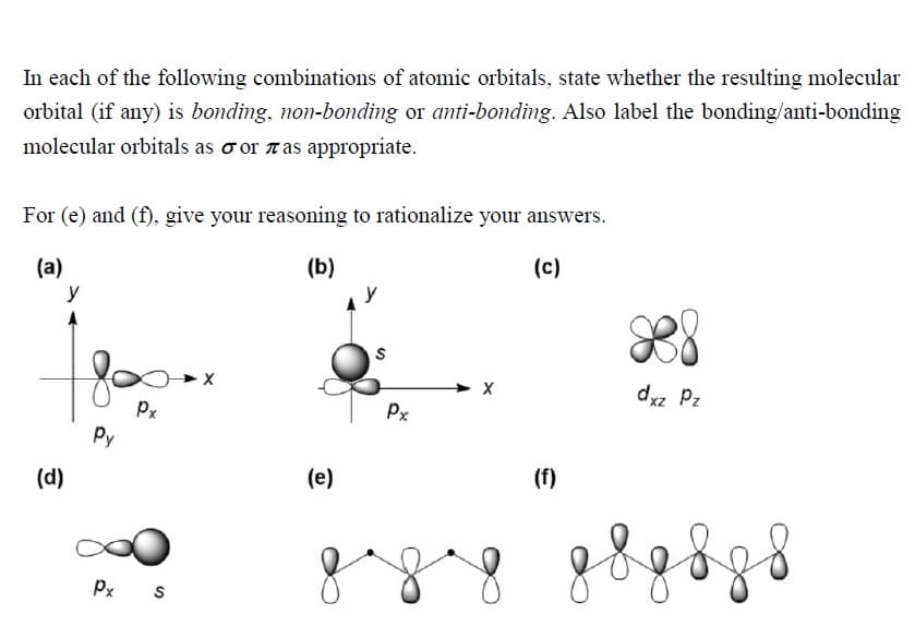 In each of the following combinations of atomic orbitals, state whether the resulting molecular
orbital (if any) is bonding, non-bonding or anti-bonding. Also label the bonding/anti-bonding
molecular orbitals as o or ras appropriate.
For (e) and (f), give your reasoning to rationalize your answers.
(a)
(b)
(c)
y
dxz Pz
Px
Px
Py
(d)
(e)
(f)
Px s
