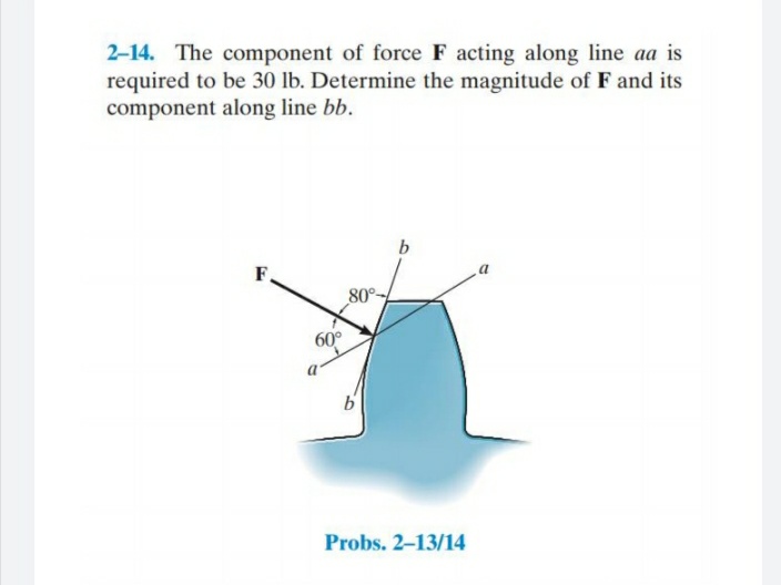 2-14. The component of force F acting along line aa is
required to be 30 lb. Determine the magnitude of F and its
component along line bb.
F.
80°-
60°
Probs. 2-13/14
