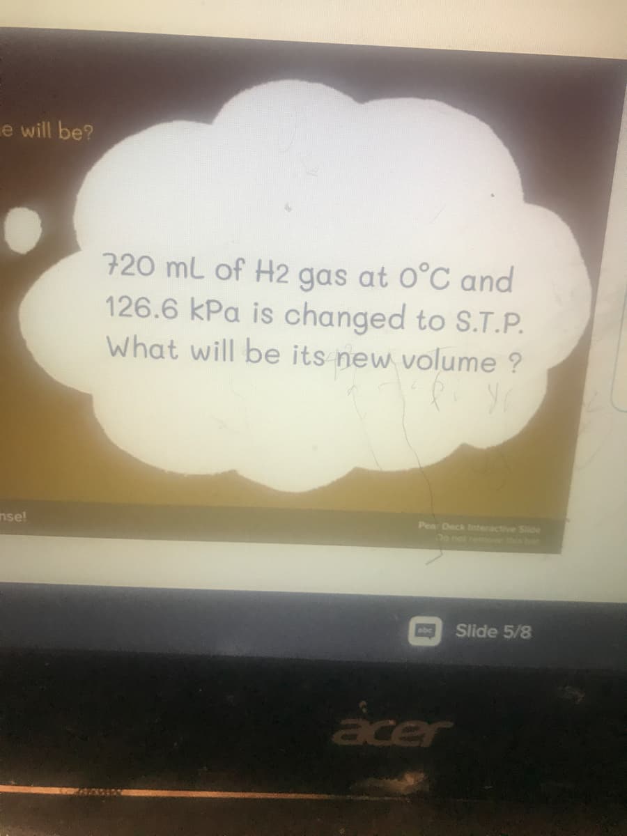 e will be?
720 mL of H2 gas at 0°C and
126.6 kPa is changed to S.T.P.
What will be its new volume ?
nse!
Pea Deck Interactive Siide
Do not remove this bar
Slide 5/8
acer
