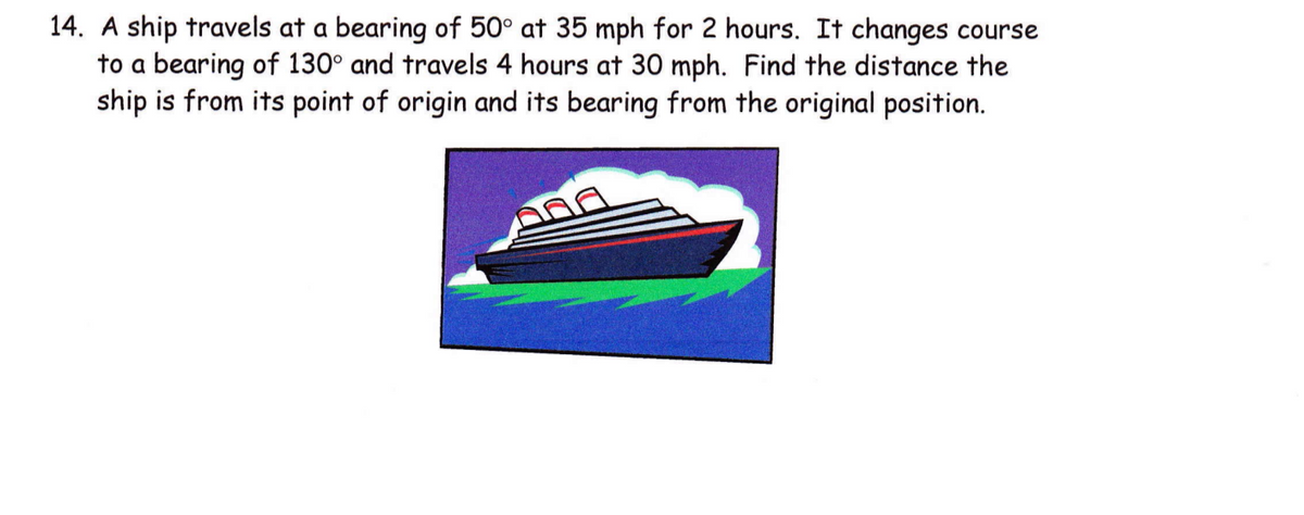 14. A ship travels at a bearing of 50° at 35 mph for 2 hours. It changes course
to a bearing of 130° and travels 4 hours at 30 mph. Find the distance the
ship is from its point of origin and its bearing from the original position.

