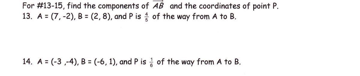 For #13-15, find the components of AB and the coordinates of point P.
13. A = (7, -2), B = (2, 8), and P is of the way from A to B.
%3D
14. A = (-3 ,-4), B = (-6, 1), and P is of the way from A to B.
