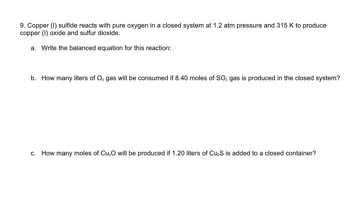 9. Copper (I) sulfide reacts with pure oxygen in a closed system at 1.2 atm pressure and 315 K to produce
copper (I) oxide and sulfur dioxide.
a. Write the balanced equation for this reaction:
b. How many liters of O2 gas will be consumed if 8.40 moles of SO, gas is produced in the closed system?
How many moles of Cu,O will be produced if 1.20 liters of Cu,S is added to a closed container?
C.
