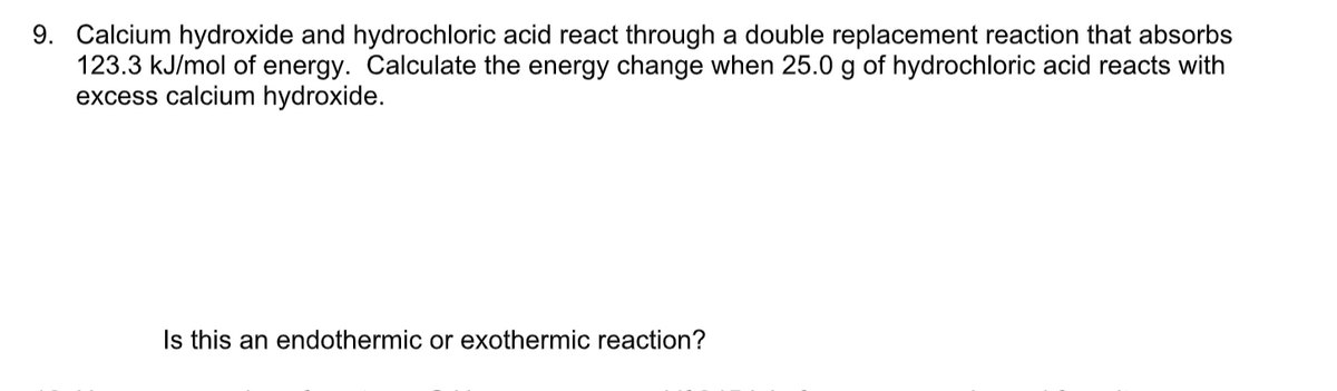 9. Calcium hydroxide and hydrochloric acid react through a double replacement reaction that absorbs
123.3 kJ/mol of energy. Calculate the energy change when 25.0 g of hydrochloric acid reacts with
excess calcium hydroxide.
Is this an endothermic or exothermic reaction?
