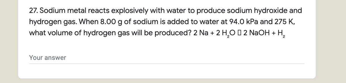 27. Sodium metal reacts explosively with water to produce sodium hydroxide and
hydrogen gas. When 8.00 g of sodium is added to water at 94.0 kPa and 275 K,
what volume of hydrogen gas will be produced? 2 Na + 2 H,O 0 2 NaOH + H,
Your answer
