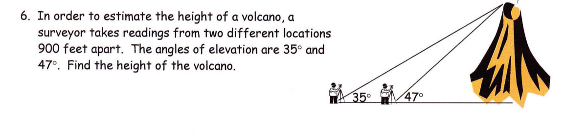 6. In order to estimate the height of a volcano, a
surveyor takes readings from two different locations
900 feet apart. The angles of elevation are 35° and
47°. Find the height of the volcano.
35°
470

