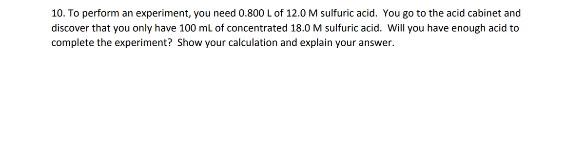 10. To perform an experiment, you need 0.800 L of 12.0 M sulfuric acid. You go to the acid cabinet and
discover that you only have 100 mL of concentrated 18.0 M sulfuric acid. Will you have enough acid to
complete the experiment? Show your calculation and explain your answer.
