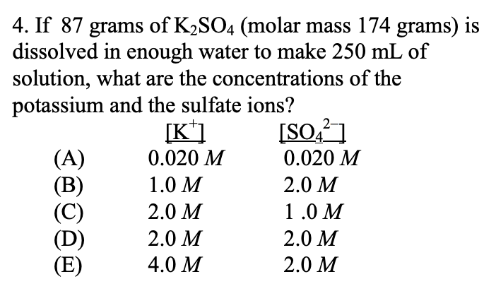 4. If 87 grams of K2SO4 (molar mass 174 grams) is
dissolved in enough water to make 250 mL of
solution, what are the concentrations of the
potassium and the sulfate ions?
[K*]
[SO,? ]
(A)
(В)
(C)
(D)
(E)
0.020 M
0.020 M
1.0 М
2.0 M
2.0 M
1.0 M
2.0 M
2.0 M
4.0 M
2.0 M
