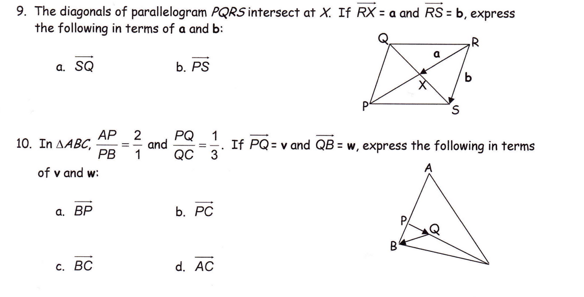 9. The diagonals of parallelogram PQRS intersect at X. If RX = a and RS = b,
the following in terms of a and b:
express
,R
а. SQ
b. PS
АР
10. In AABC,
PB
PQ
and
QC
1
If PQ = v and QB = w, express the following in terms
3
1
of v and w:
A
а. ВР
b. РC
B
С. ВС
d. AC
II
