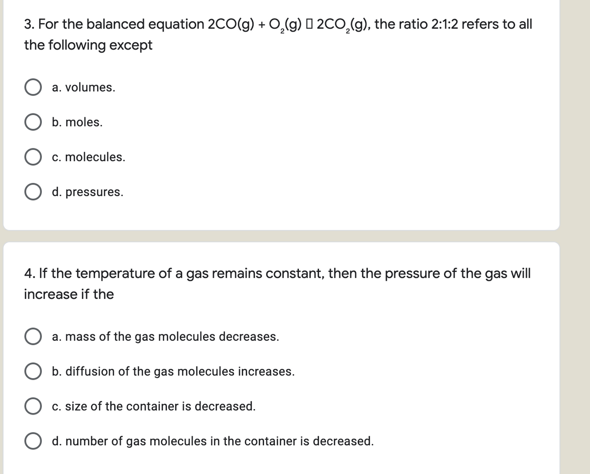 3. For the balanced equation 2CO(g) + 0,(g) I 2CO,(g), the ratio 2:1:2 refers to all
the following except
a. volumes.
b. moles.
c. molecules.
O d. pressures.
4. If the temperature of a gas remains constant, then the pressure of the gas will
increase if the
a. mass of the gas molecules decreases.
b. diffusion of the gas molecules increases.
c. size of the container is decreased.
O d. number of gas molecules in the container is decreased.
