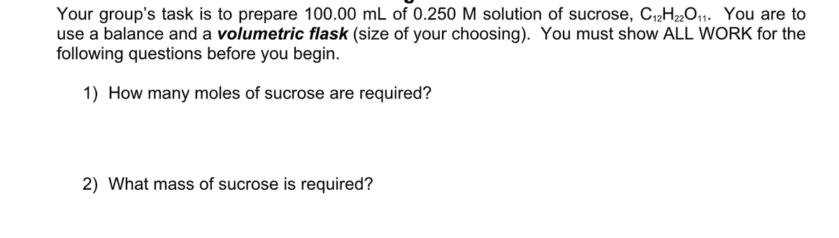 Your group's task is to prepare 100.00 mL of 0.250 M solution of sucrose, C12H2,011. You are to
use a balance and a volumetric flask (size of your choosing). You must show ALL WORK for the
following questions before you begin.
1) How many moles of sucrose are required?
2) What mass of sucrose is required?
