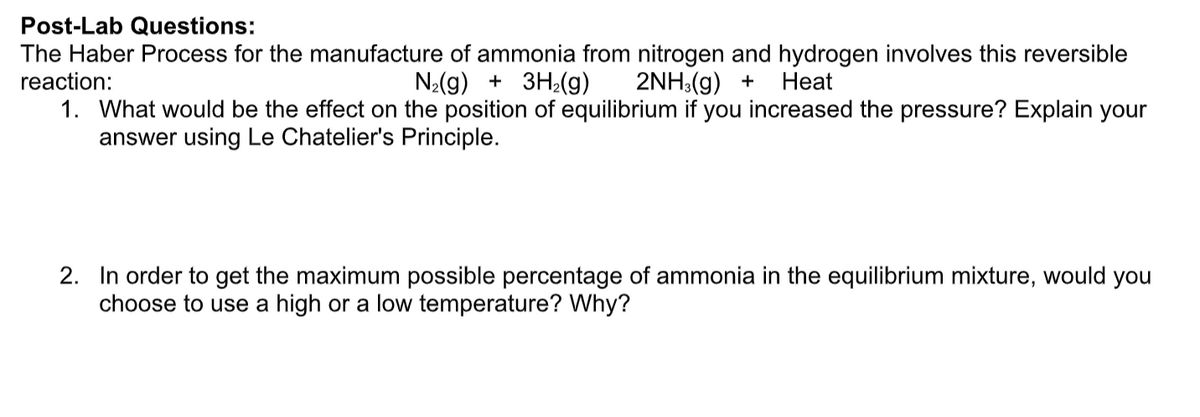 Post-Lab Questions:
The Haber Process for the manufacture of ammonia from nitrogen and hydrogen involves this reversible
reaction:
N:(g) + 3H¿(g)
2NH:(g) +
Нeat
1. What would be the effect on the position of equilibrium if you increased the pressure? Explain your
answer using Le Chatelier's Principle.
2. In order to get the maximum possible percentage of ammonia in the equilibrium mixture, would you
choose to use a high or a low temperature? Why?
